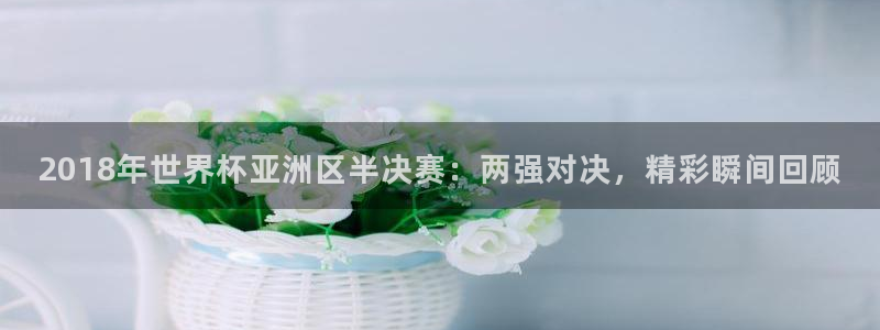 世界杯小组赛赛程：2018年世界杯亚洲区半决赛：两强对决，精彩瞬间回顾